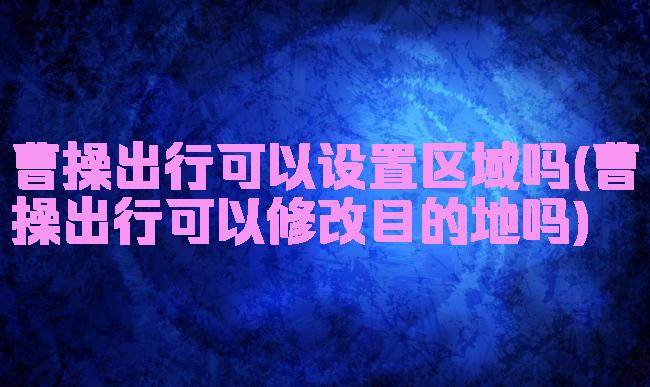 曹操出行可以设置区域吗(曹操出行可以修改目的地吗)