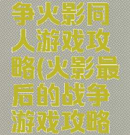 最后的战争火影同人游戏攻略(火影最后的战争游戏攻略怎么玩)