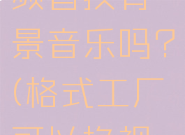 格式工厂可以给视频替换背景音乐吗?(格式工厂可以换视频背景图吗)