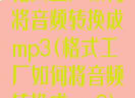 格式工厂如何将音频转换成mp3(格式工厂如何将音频转换成mp3)