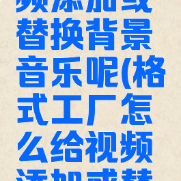 格式工厂怎么给视频添加或替换背景音乐呢(格式工厂怎么给视频添加或替换背景音乐呢苹果)