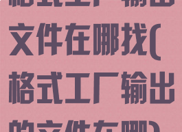 格式工厂输出文件在哪找(格式工厂输出的文件在哪)