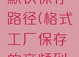 格式工厂默认保存路径(格式工厂保存的音频到哪里了)