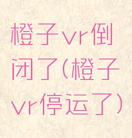 橙子vr倒闭了(橙子vr停运了)