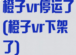 橙子vr停运了(橙子vr下架了)