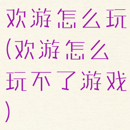 欢游怎么玩(欢游怎么玩不了游戏)