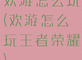 欢游怎么玩(欢游怎么玩王者荣耀)