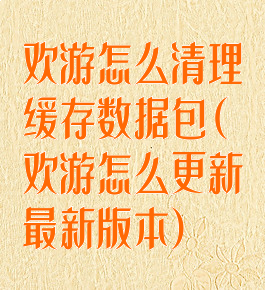 欢游怎么清理缓存数据包(欢游怎么更新最新版本)