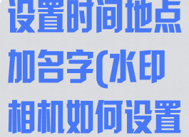水印相机怎么设置时间地点加名字(水印相机如何设置时间地点)