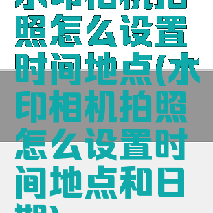水印相机拍照怎么设置时间地点(水印相机拍照怎么设置时间地点和日期)