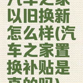 汽车之家以旧换新怎么样(汽车之家置换补贴是真的吗)