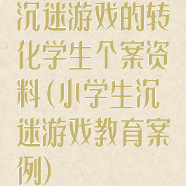 沉迷游戏的转化学生个案资料(小学生沉迷游戏教育案例)