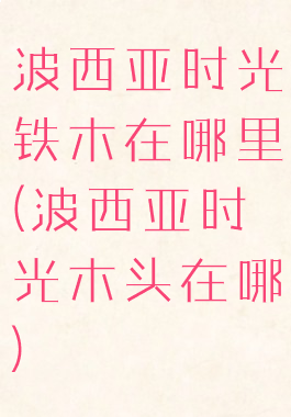 波西亚时光铁木在哪里(波西亚时光木头在哪)