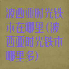 波西亚时光铁木在哪里(波西亚时光铁木哪里多)