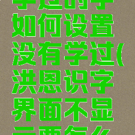 洪恩识字学过的字如何设置没有学过(洪恩识字界面不显示要怎么退出)