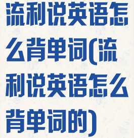 流利说英语怎么背单词(流利说英语怎么背单词的)