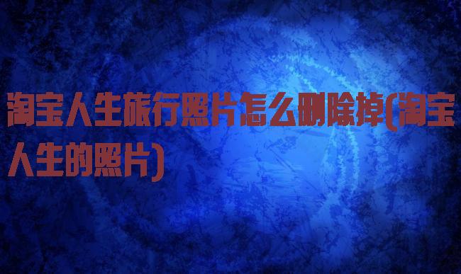 淘宝人生旅行照片怎么删除掉(淘宝人生的照片)