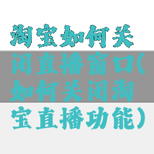 淘宝如何关闭直播窗口(如何关闭淘宝直播功能)