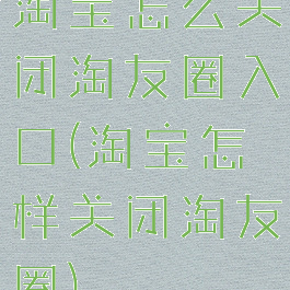 淘宝怎么关闭淘友圈入口(淘宝怎样关闭淘友圈)