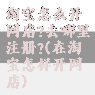 淘宝怎么开网店?去哪里注册?(在淘宝怎样开网店)