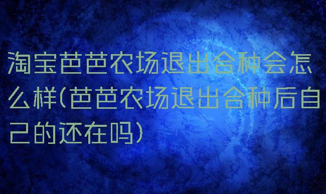 淘宝芭芭农场退出合种会怎么样(芭芭农场退出合种后自己的还在吗)