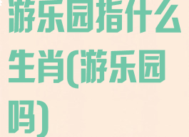 游乐园指什么生肖(游乐园吗)