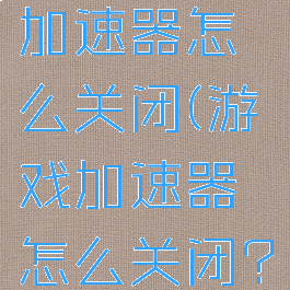 游戏网络加速器怎么关闭(游戏加速器怎么关闭?)