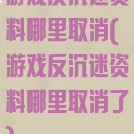 游戏反沉迷资料哪里取消(游戏反沉迷资料哪里取消了)