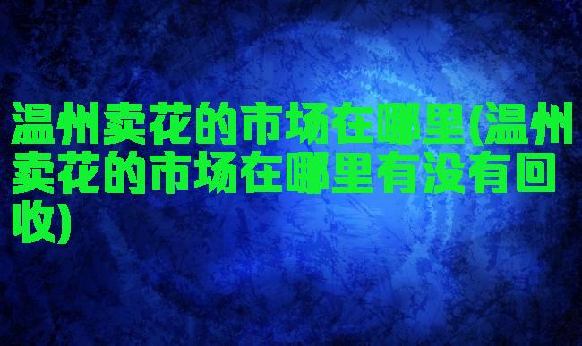 温州卖花的市场在哪里(温州卖花的市场在哪里有没有回收)