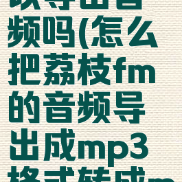 荔枝fm可以导出音频吗(怎么把荔枝fm的音频导出成mp3格式转成mp3)