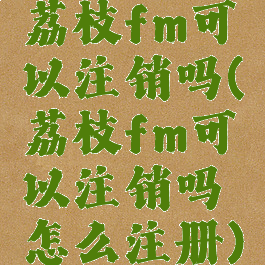 荔枝fm可以注销吗(荔枝fm可以注销吗怎么注册)