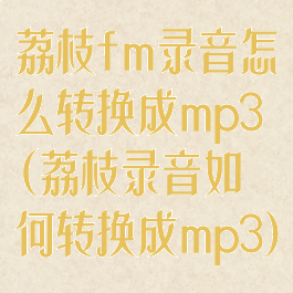 荔枝fm录音怎么转换成mp3(荔枝录音如何转换成mp3)