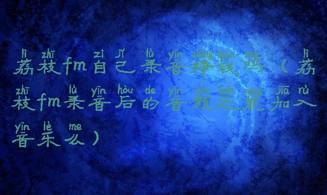 荔枝fm自己录音挣钱吗(荔枝fm录音后的音频还能加入音乐么)