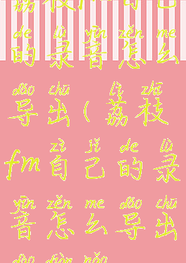 荔枝fm自己的录音怎么导出(荔枝fm自己的录音怎么导出到电脑)