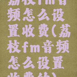 荔枝fm音频怎么设置收费(荔枝fm音频怎么设置收费的)