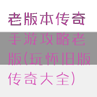 老版本传奇手游攻略老版(玩怀旧版传奇大全)