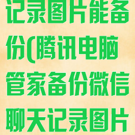腾讯电脑管家备份微信聊天记录图片能备份(腾讯电脑管家备份微信聊天记录图片能备份到手机吗)