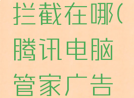 腾讯电脑管家广告拦截在哪(腾讯电脑管家广告拦截在哪关闭)
