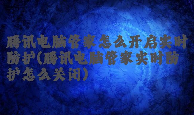 腾讯电脑管家怎么开启实时防护(腾讯电脑管家实时防护怎么关闭)