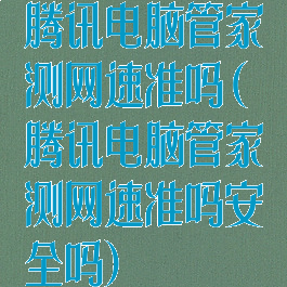 腾讯电脑管家测网速准吗(腾讯电脑管家测网速准吗安全吗)