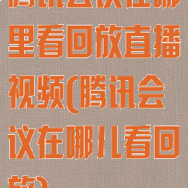 腾讯会议在哪里看回放直播视频(腾讯会议在哪儿看回放)