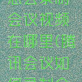 腾讯会议怎么录制会议视频在哪里(腾讯会议如何录制会议视频)