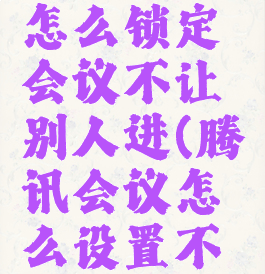 腾讯会议怎么锁定会议不让别人进(腾讯会议怎么设置不让人进来)