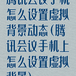腾讯会议手机怎么设置虚拟背景动态(腾讯会议手机上怎么设置虚拟背景)