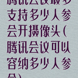 腾讯会议最多支持多少人参会开摄像头(腾讯会议可以容纳多少人参会)