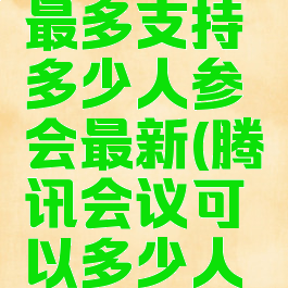 腾讯会议最多支持多少人参会最新(腾讯会议可以多少人参加会议)