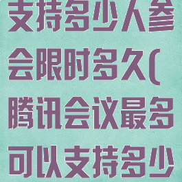 腾讯会议最多支持多少人参会限时多久(腾讯会议最多可以支持多少人)