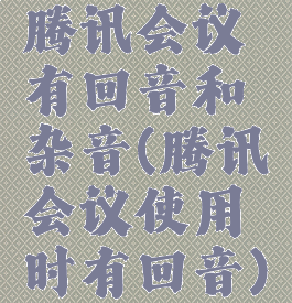 腾讯会议有回音和杂音(腾讯会议使用时有回音)