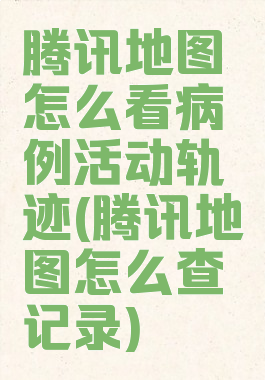 腾讯地图怎么看病例活动轨迹(腾讯地图怎么查记录)