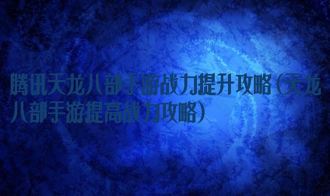 腾讯天龙八部手游战力提升攻略(天龙八部手游提高战力攻略)